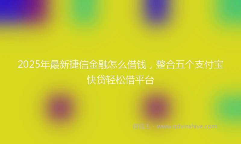 2025年最新捷信金融怎么借钱，整合五个支付宝快贷轻松借平台