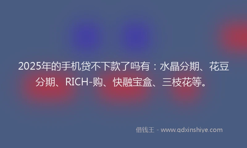 2025年的手机贷不下款了吗有：水晶分期、花豆分期、RICH-购、快融宝盒、三枝花等。