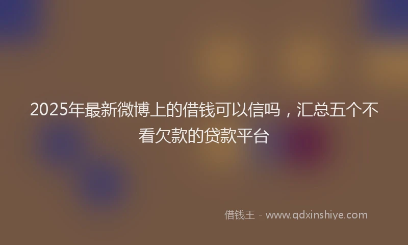 2025年最新微博上的借钱可以信吗，汇总五个不看欠款的贷款平台