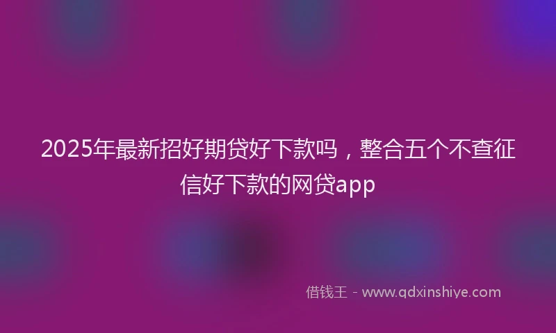 2025年最新招好期贷好下款吗，整合五个不查征信好下款的网贷app