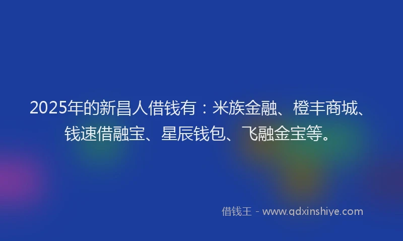 2025年的新昌人借钱有：米族金融、橙丰商城、钱速借融宝、星辰钱包、飞融金宝等。