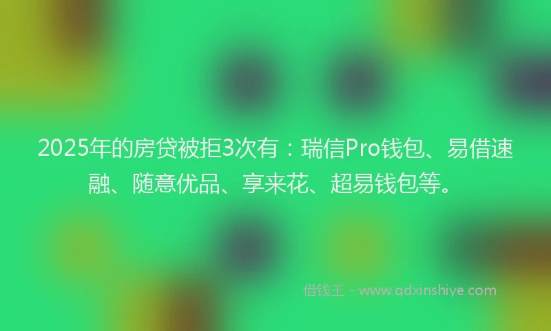 2025年的房贷被拒3次有：瑞信Pro钱包、易借速融、随意优品、享来花、超易钱包等。