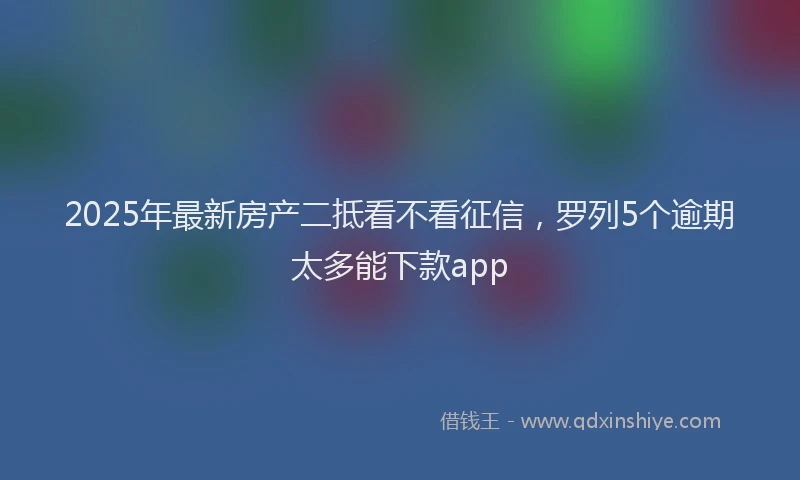 2025年最新房产二抵看不看征信，罗列5个逾期太多能下款app