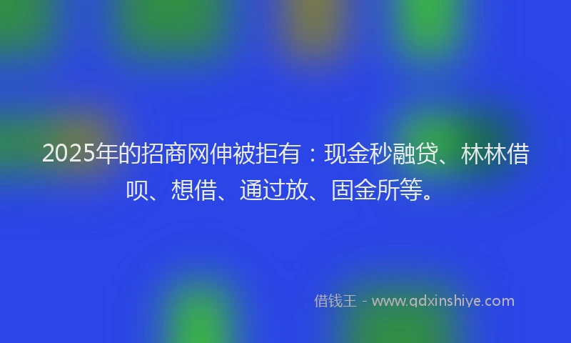 2025年的招商网伸被拒有：现金秒融贷、林林借呗、想借、通过放、固金所等。