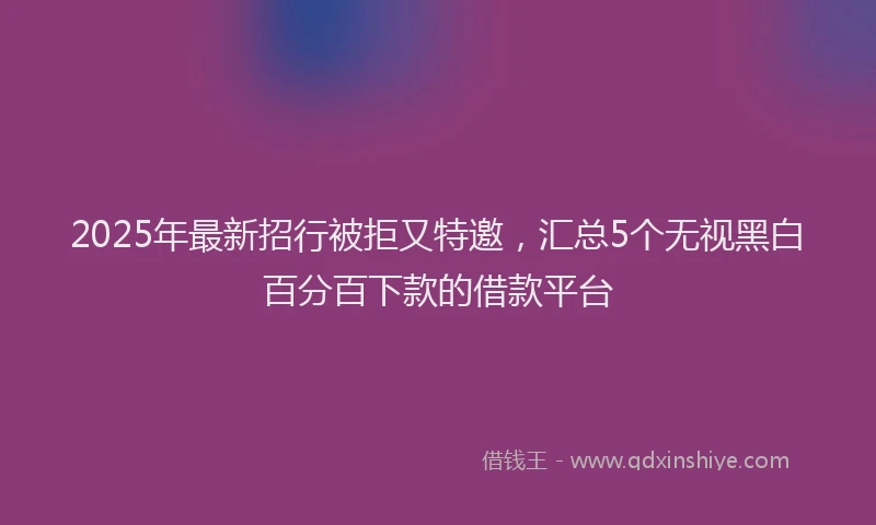 2025年最新招行被拒又特邀，汇总5个无视黑白百分百下款的借款平台