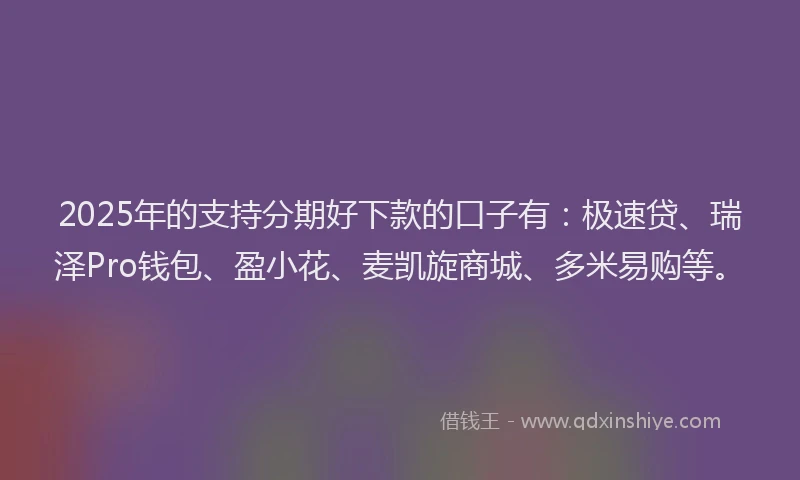 2025年的支持分期好下款的口子有：极速贷、瑞泽Pro钱包、盈小花、麦凯旋商城、多米易购等。
