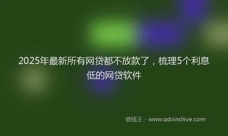 2025年最新所有网贷都不放款了，梳理5个利息低的网贷软件