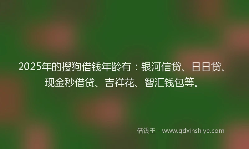 2025年的搜狗借钱年龄有：银河信贷、日日贷、现金秒借贷、吉祥花、智汇钱包等。