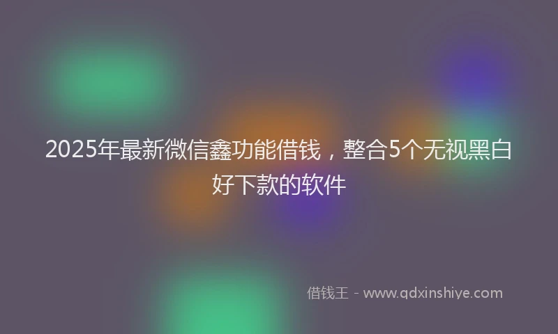 2025年最新微信鑫功能借钱，整合5个无视黑白好下款的软件
