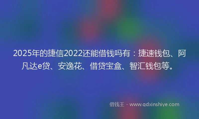 2025年的捷信2022还能借钱吗有：捷速钱包、阿凡达e贷、安逸花、借贷宝盒、智汇钱包等。