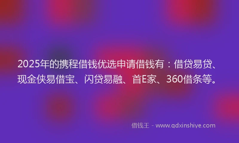 2025年的携程借钱优选申请借钱有：借贷易贷、现金侠易借宝、闪贷易融、首E家、360借条等。
