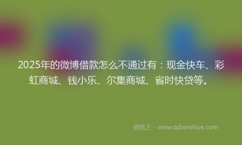 2025年的微博借款怎么不通过有：现金快车、彩虹商城、钱小乐、尔集商城、省时快贷等。