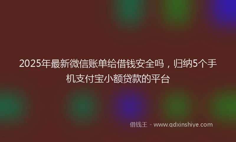 2025年最新微信账单给借钱安全吗，归纳5个手机支付宝小额贷款的平台