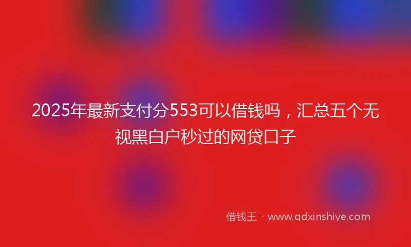 2025年最新支付分553可以借钱吗，汇总五个无视黑白户秒过的网贷口子