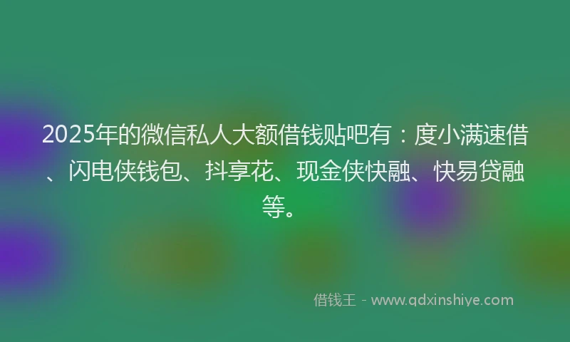 2025年的微信私人大额借钱贴吧有：度小满速借、闪电侠钱包、抖享花、现金侠快融、快易贷融等。