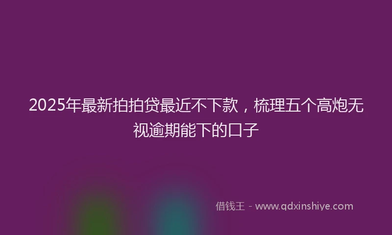 2025年最新拍拍贷最近不下款，梳理五个高炮无视逾期能下的口子