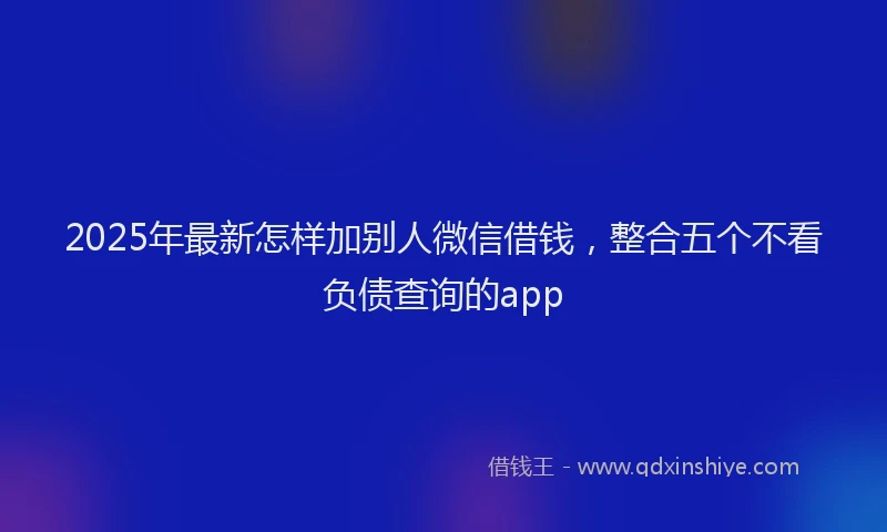 2025年最新怎样加别人微信借钱，整合五个不看负债查询的app