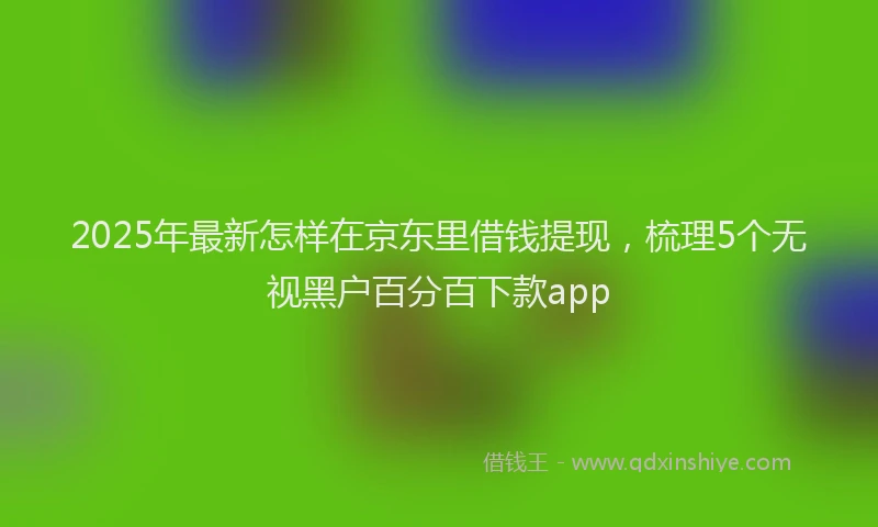 2025年最新怎样在京东里借钱提现，梳理5个无视黑户百分百下款app