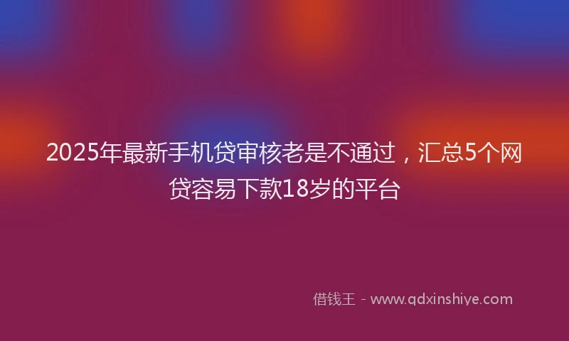 2025年最新手机贷审核老是不通过，汇总5个网贷容易下款18岁的平台