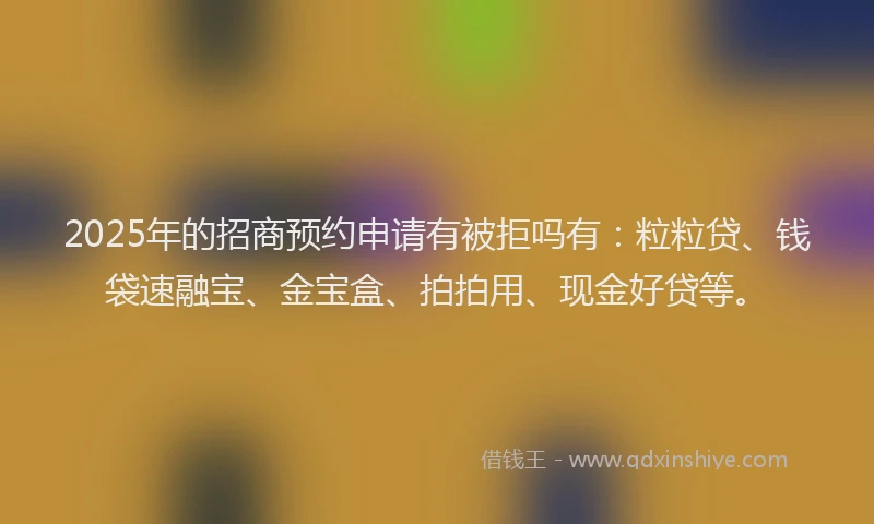 2025年的招商预约申请有被拒吗有：粒粒贷、钱袋速融宝、金宝盒、拍拍用、现金好贷等。