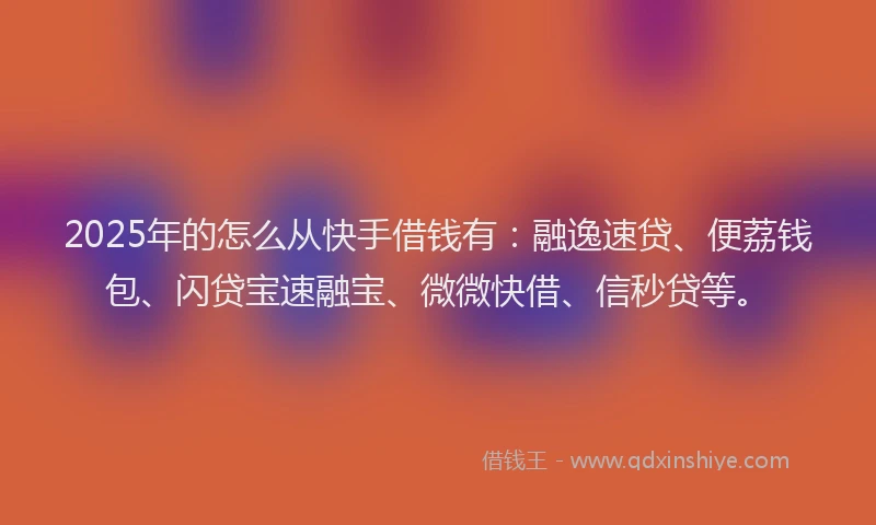 2025年的怎么从快手借钱有：融逸速贷、便荔钱包、闪贷宝速融宝、微微快借、信秒贷等。
