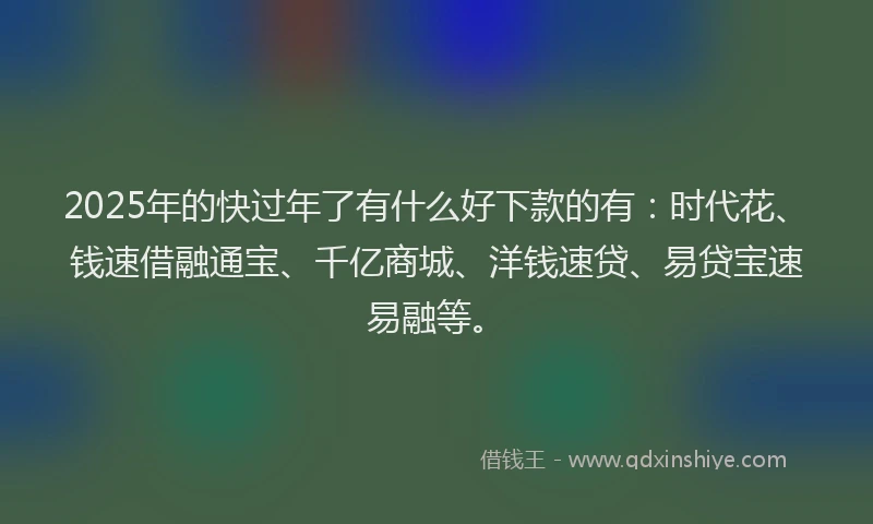 2025年的快过年了有什么好下款的有：时代花、钱速借融通宝、千亿商城、洋钱速贷、易贷宝速易融等。