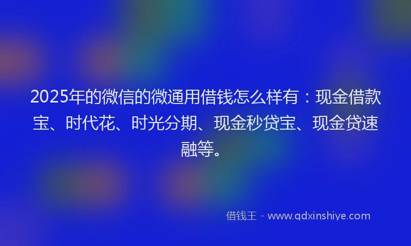 2025年的微信的微通用借钱怎么样有：现金借款宝、时代花、时光分期、现金秒贷宝、现金贷速融等。