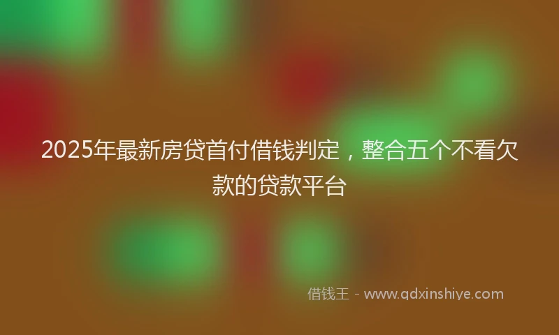 2025年最新房贷首付借钱判定，整合五个不看欠款的贷款平台