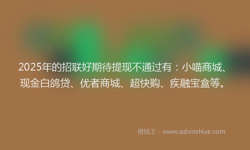 2025年的招联好期待提现不通过有：小喵商城、现金白鸽贷、优者商城、超快购、疾融宝盒等。