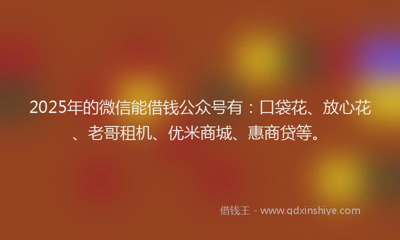 2025年的微信能借钱公众号有：口袋花、放心花、老哥租机、优米商城、惠商贷等。