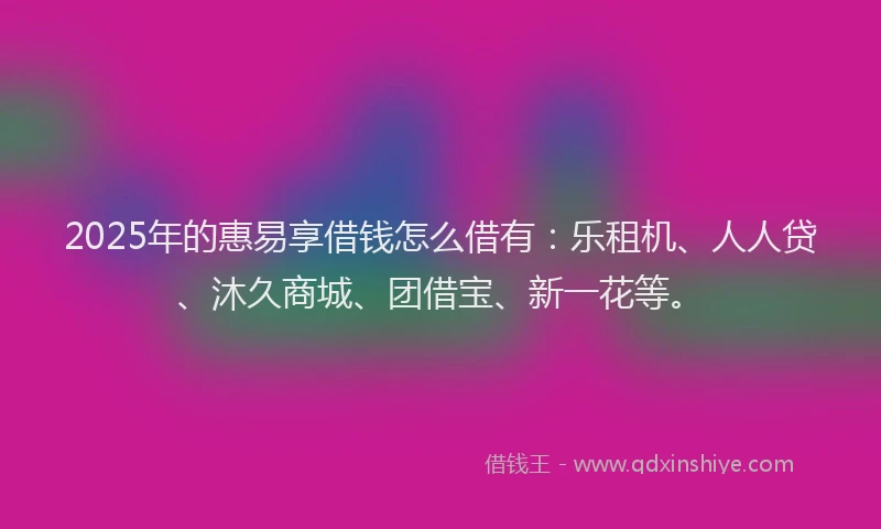 2025年的惠易享借钱怎么借有：乐租机、人人贷、沐久商城、团借宝、新一花等。