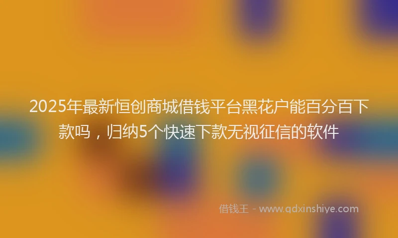 2025年最新恒创商城借钱平台黑花户能百分百下款吗，归纳5个快速下款无视征信的软件