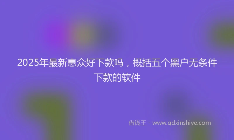 2025年最新惠众好下款吗，概括五个黑户无条件下款的软件