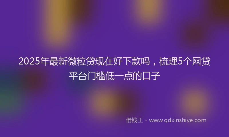 2025年最新微粒贷现在好下款吗，梳理5个网贷平台门槛低一点的口子