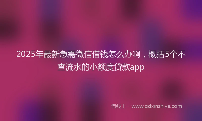 2025年最新急需微信借钱怎么办啊，概括5个不查流水的小额度贷款app