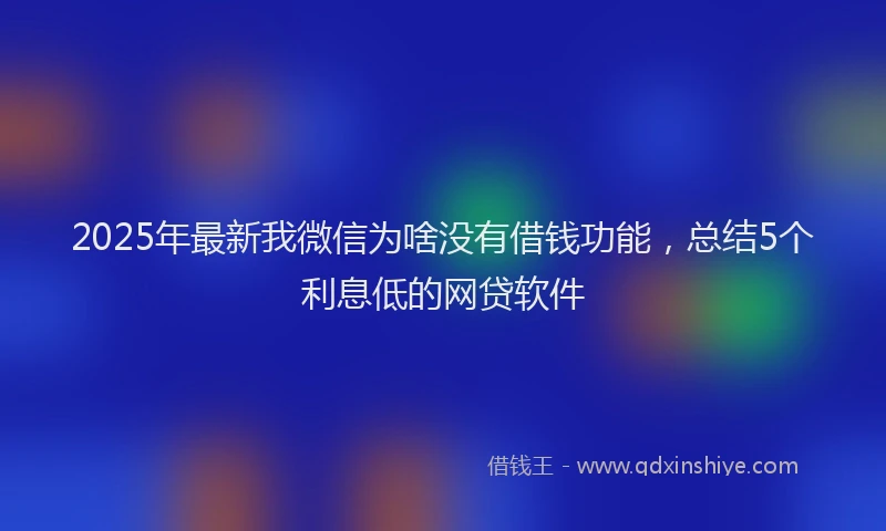 2025年最新我微信为啥没有借钱功能，总结5个利息低的网贷软件