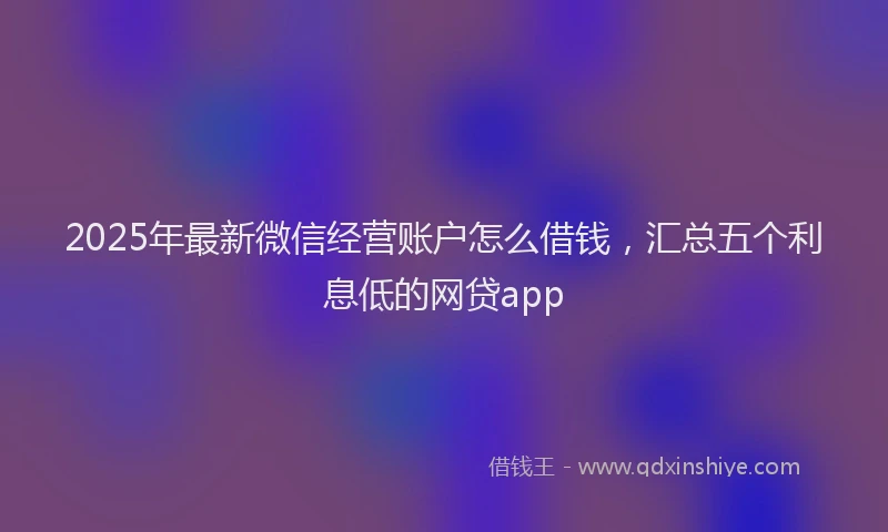 2025年最新微信经营账户怎么借钱，汇总五个利息低的网贷app