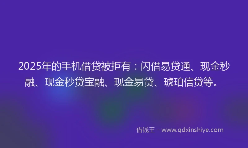2025年的手机借贷被拒有：闪借易贷通、现金秒融、现金秒贷宝融、现金易贷、琥珀信贷等。