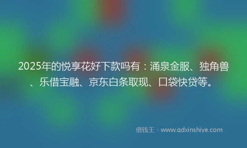 2025年的悦享花好下款吗有：涌泉金服、独角兽、乐借宝融、京东白条取现、口袋快贷等。