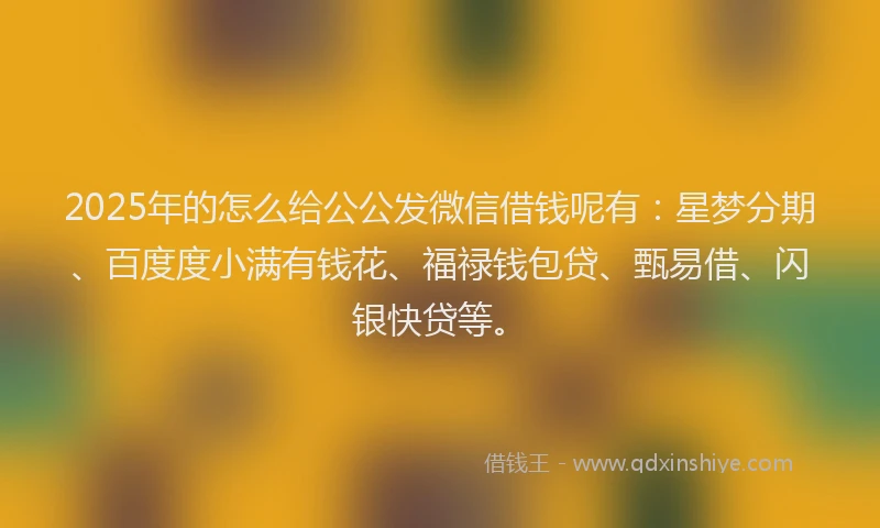 2025年的怎么给公公发微信借钱呢有：星梦分期、百度度小满有钱花、福禄钱包贷、甄易借、闪银快贷等。