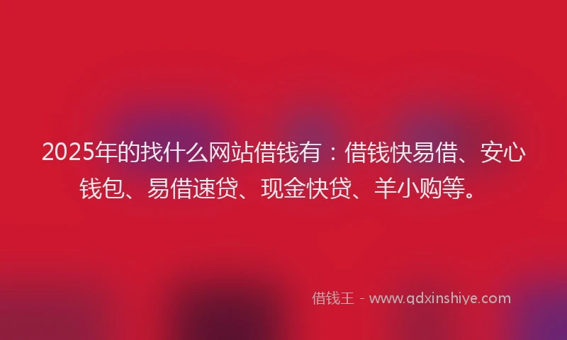 2025年的找什么网站借钱有：借钱快易借、安心钱包、易借速贷、现金快贷、羊小购等。