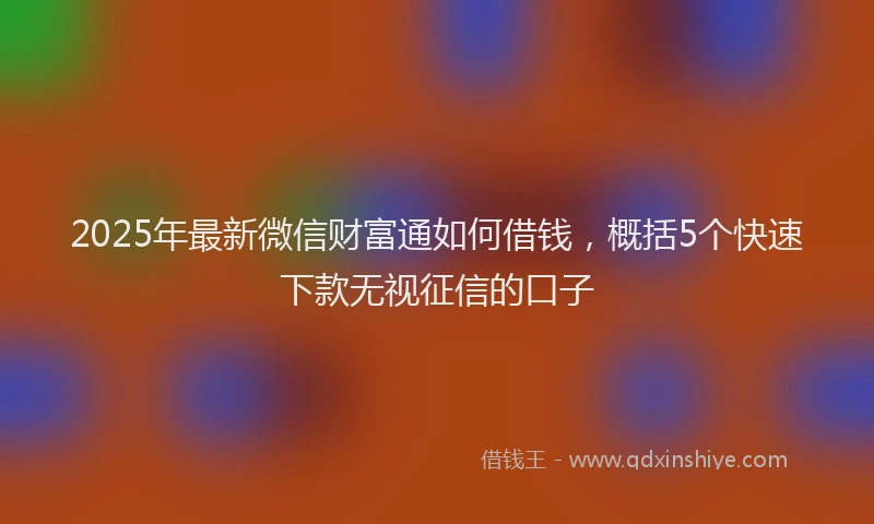 2025年最新微信财富通如何借钱，概括5个快速下款无视征信的口子