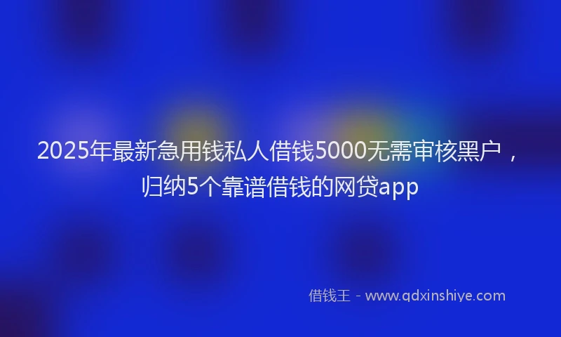 2025年最新急用钱私人借钱5000无需审核黑户，归纳5个靠谱借钱的网贷app