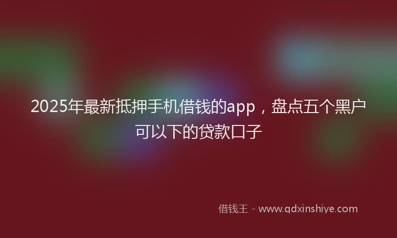 2025年最新抵押手机借钱的app，盘点五个黑户可以下的贷款口子