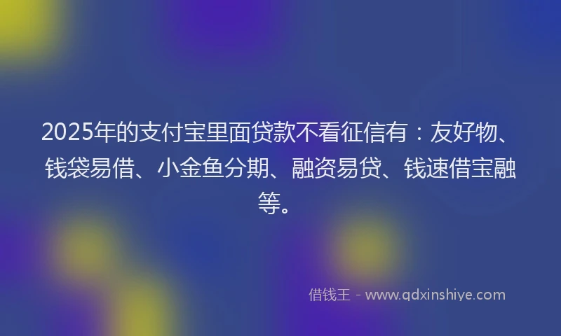 2025年的支付宝里面贷款不看征信有：友好物、钱袋易借、小金鱼分期、融资易贷、钱速借宝融等。