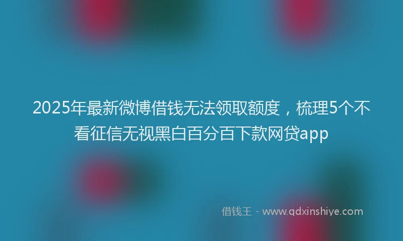 2025年最新微博借钱无法领取额度，梳理5个不看征信无视黑白百分百下款网贷app