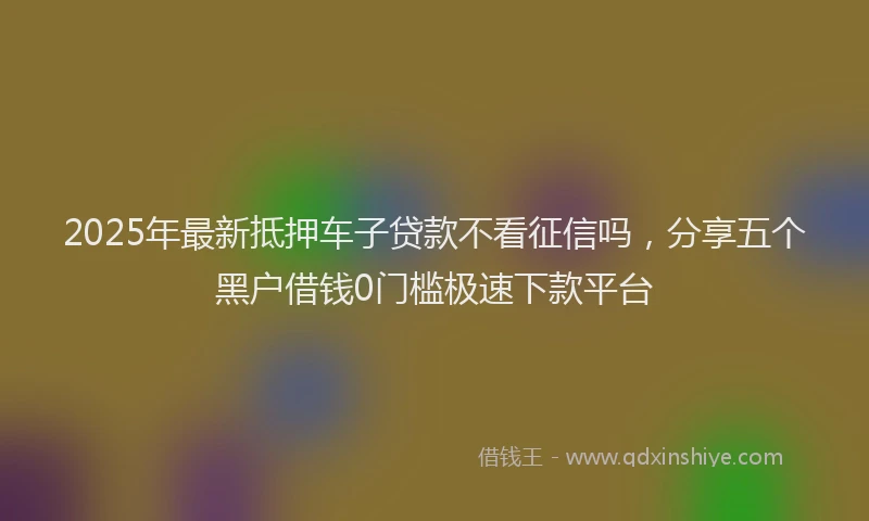 2025年最新抵押车子贷款不看征信吗，分享五个黑户借钱0门槛极速下款平台