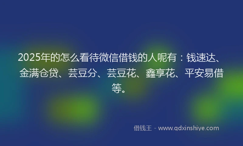 2025年的怎么看待微信借钱的人呢有：钱速达、金满仓贷、芸豆分、芸豆花、鑫享花、平安易借等。