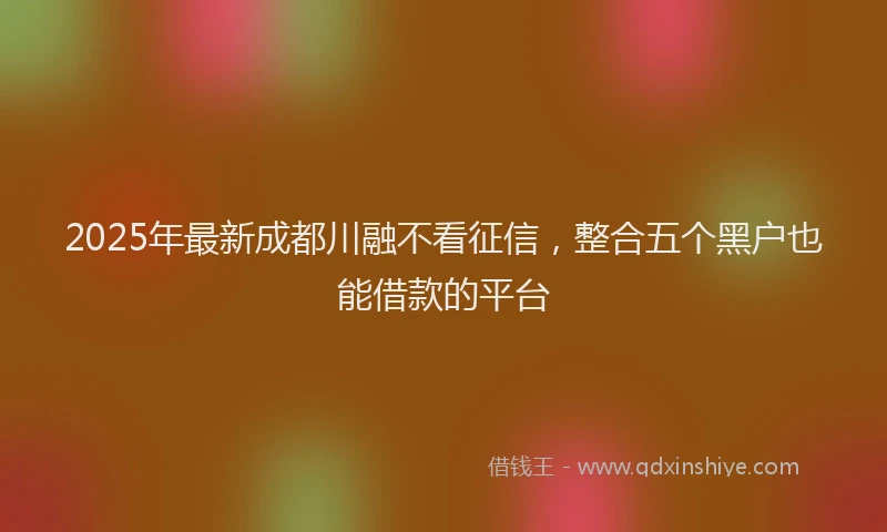 2025年最新成都川融不看征信，整合五个黑户也能借款的平台