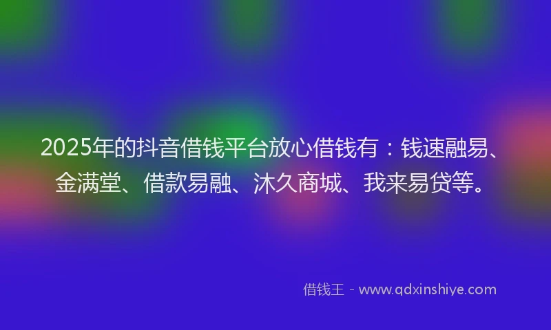 2025年的抖音借钱平台放心借钱有：钱速融易、金满堂、借款易融、沐久商城、我来易贷等。